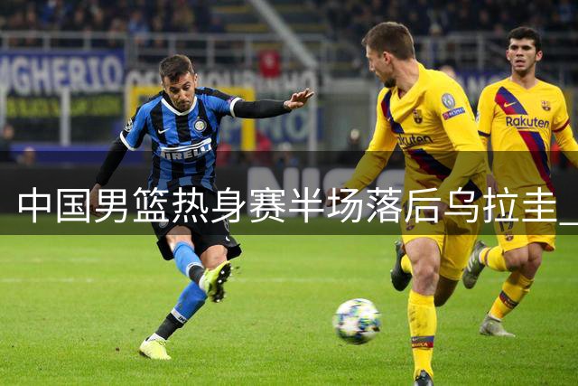 中国男篮热身赛半场落后乌拉圭 赵继伟复出引争执