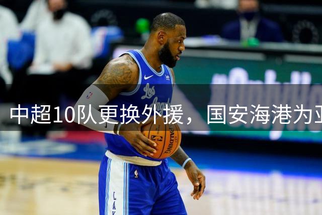 中超10队更换外援，国安海港为亚冠签新外援，8外援阵容浮现