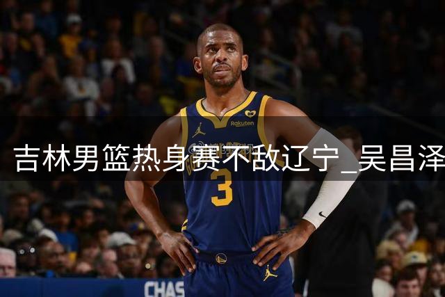 吉林男篮热身赛不敌辽宁 吴昌泽18分领衔得分榜