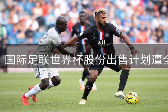 国际足联世界杯股份出售计划遭全球足坛集体抵制 因凡蒂诺主席处境艰难