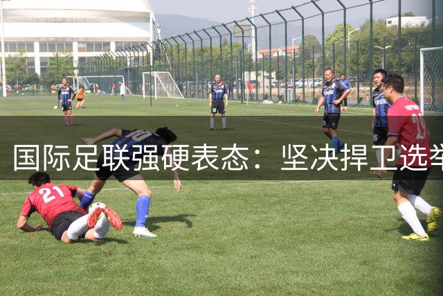 国际足联强硬表态：坚决捍卫选举制度 驳斥针对主席恶意攻击