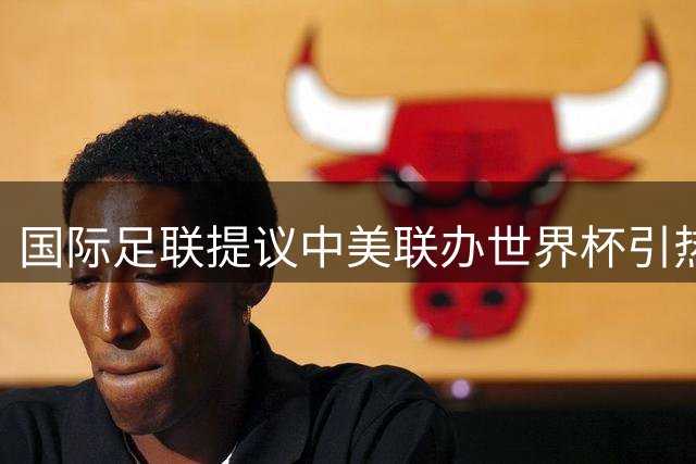 国际足联提议中美联办世界杯引热议 中国足球能否把握历史机遇？