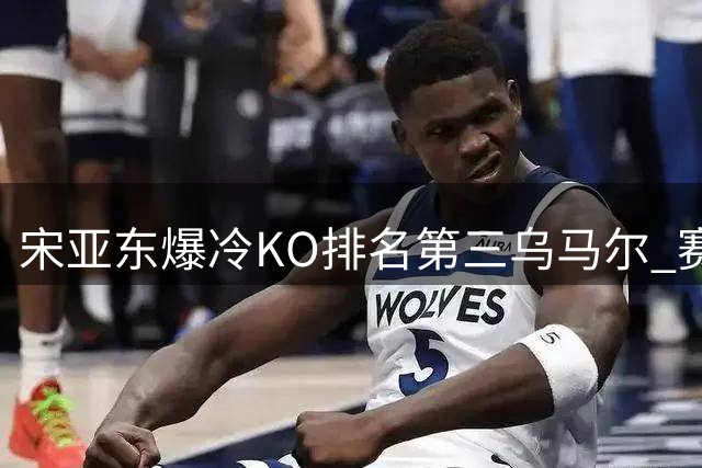 宋亚东爆冷KO排名第三乌马尔 赛后感叹这场最轻松
