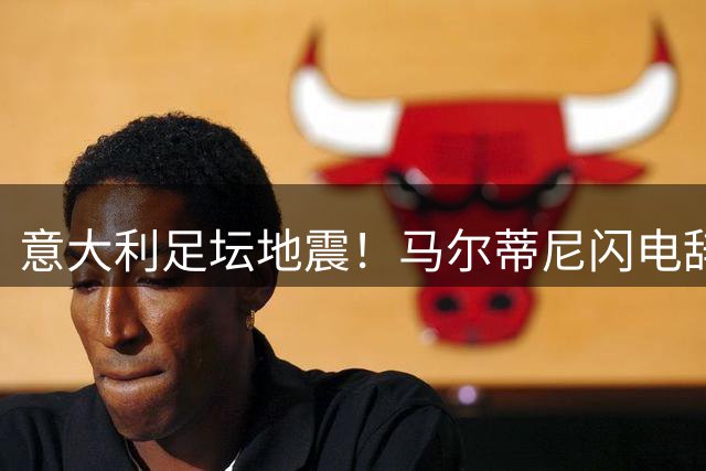 意大利足坛地震！马尔蒂尼闪电辞职引爆选帅危机，蓝衣军团复兴路在何方？