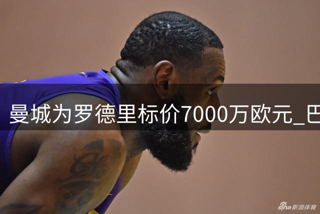 曼城为罗德里标价7000万欧元 巴萨今夏引援遭遇价格拉锯战