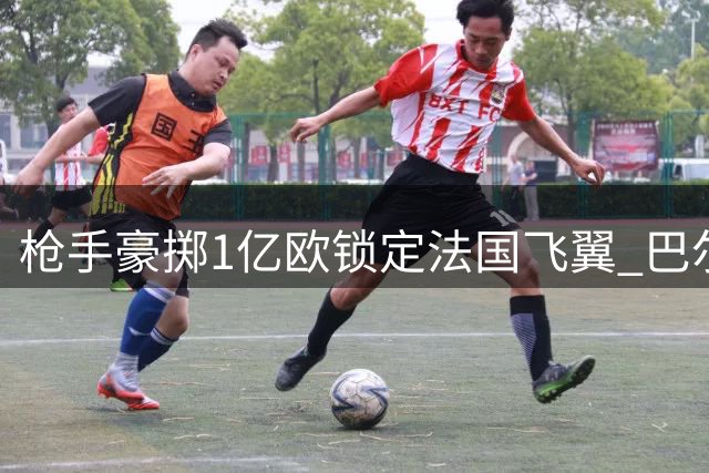枪手豪掷1亿欧锁定法国飞翼 巴尔科拉或成阿森纳今夏标王