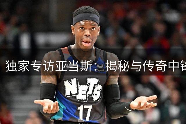 独家专访亚当斯：揭秘与传奇中锋奥拉朱旺的休斯顿往事