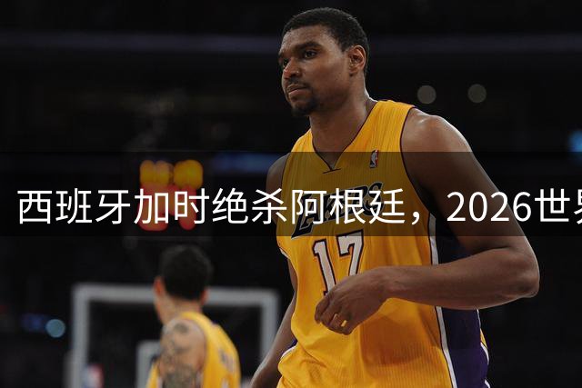 西班牙加时绝杀阿根廷，2026世界杯谱写足球新传奇